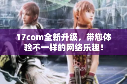 17com全新升级，带您体验不一样的网络乐趣！