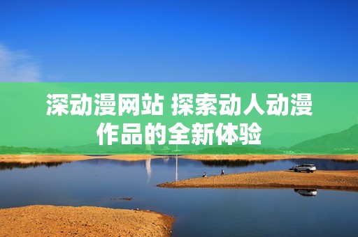 深动漫网站 探索动人动漫作品的全新体验