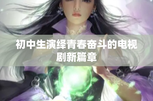 初中生演绎青春奋斗的电视剧新篇章