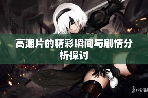 高潮片的精彩瞬间与剧情分析探讨