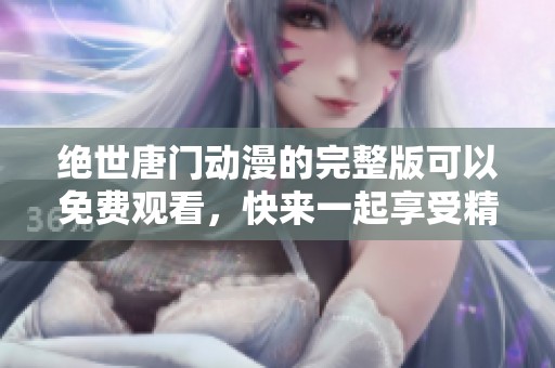 绝世唐门动漫的完整版可以免费观看，快来一起享受精彩内容吧！