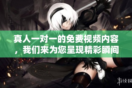 真人一对一的免费视频内容，我们来为您呈现精彩瞬间