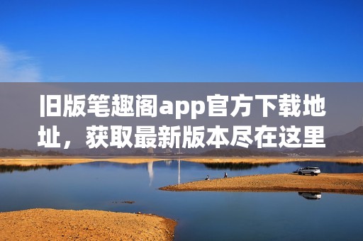 旧版笔趣阁app官方下载地址，获取最新版本尽在这里！