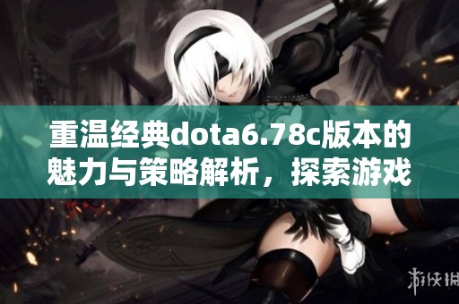 重温经典dota6.78c版本的魅力与策略解析，探索游戏中的每个细节与技巧