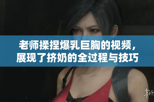 老师揉捏爆乳巨胸的视频，展现了挤奶的全过程与技巧