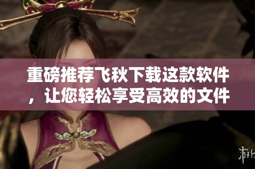 重磅推荐飞秋下载这款软件，让您轻松享受高效的文件传输体验！