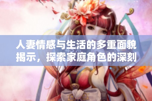 人妻情感与生活的多重面貌揭示，探索家庭角色的深刻内涵