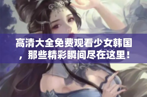 高清大全免费观看少女韩国，那些精彩瞬间尽在这里！