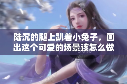 陆沉的腿上趴着小兔子，画出这个可爱的场景该怎么做呢
