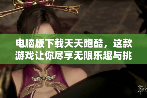 电脑版下载天天跑酷，这款游戏让你尽享无限乐趣与挑战