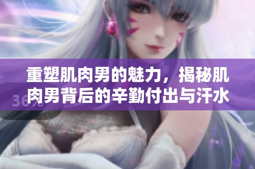 重塑肌肉男的魅力，揭秘肌肉男背后的辛勤付出与汗水
