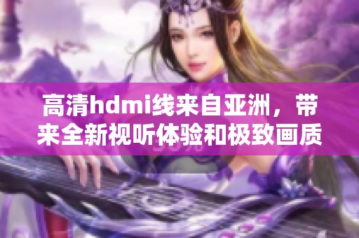 高清hdmi线来自亚洲，带来全新视听体验和极致画质享受