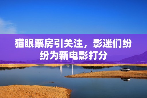 猫眼票房引关注，影迷们纷纷为新电影打分