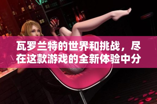 瓦罗兰特的世界和挑战，尽在这款游戏的全新体验中分享给你