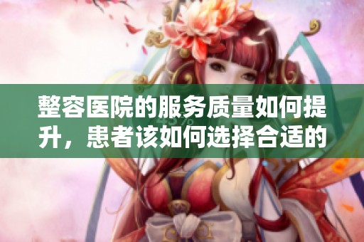整容医院的服务质量如何提升，患者该如何选择合适的整容医院呢