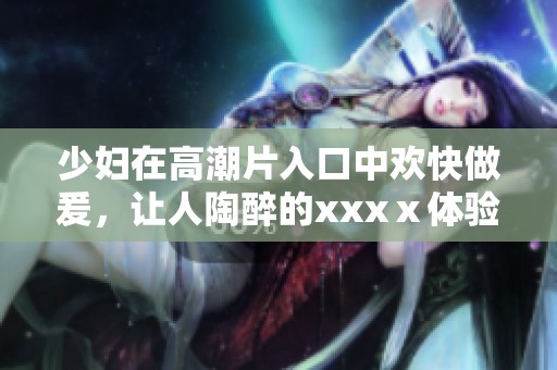 少妇在高潮片入口中欢快做爰，让人陶醉的xxxⅹ体验令人期待