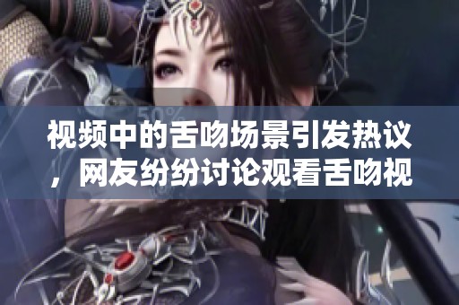 视频中的舌吻场景引发热议，网友纷纷讨论观看舌吻视频的感受