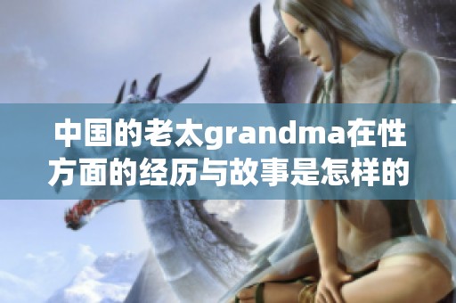 中国的老太grandma在性方面的经历与故事是怎样的呢？让我们一起了解一下。