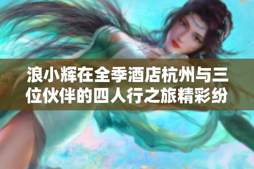 浪小辉在全季酒店杭州与三位伙伴的四人行之旅精彩纷呈