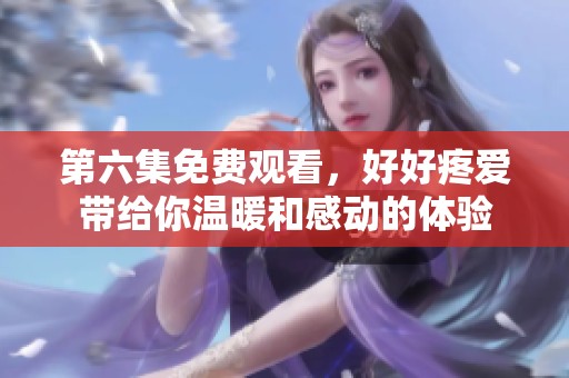 第六集免费观看，好好疼爱带给你温暖和感动的体验