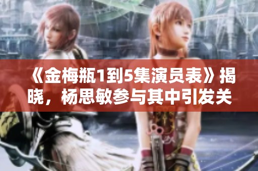《金梅瓶1到5集演员表》揭晓，杨思敏参与其中引发关注