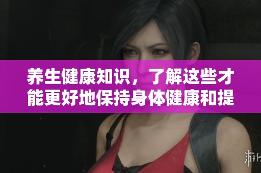 养生健康知识，了解这些才能更好地保持身体健康和提升生活品质