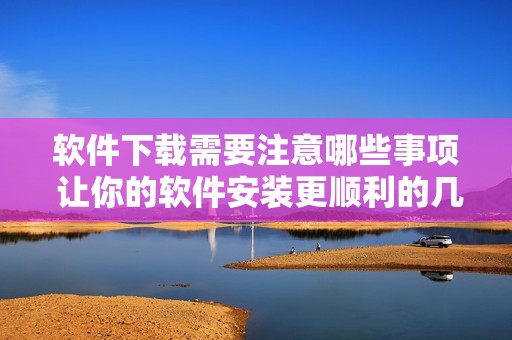 软件下载需要注意哪些事项 让你的软件安装更顺利的几条建议