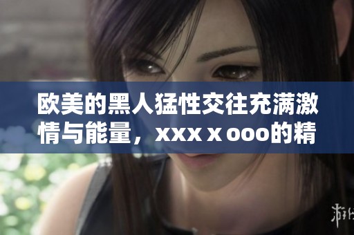 欧美的黑人猛性交往充满激情与能量，xxxⅹooo的精彩场面让人惊艳不已