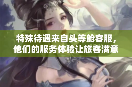 特殊待遇来自头等舱客服，他们的服务体验让旅客满意至极