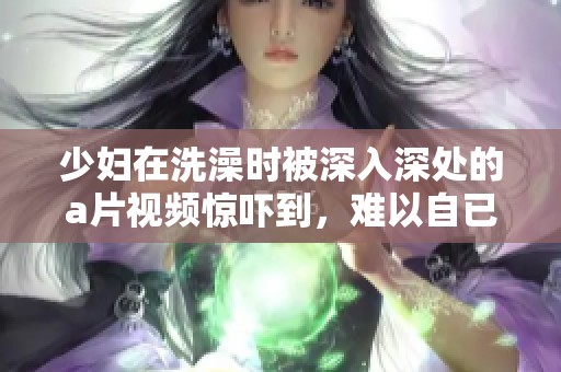少妇在洗澡时被深入深处的**视频惊吓到，难以自已的情节引人关注。