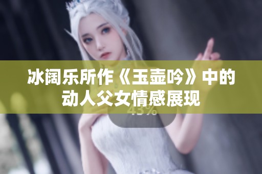 冰阔乐所作《玉壶吟》中的动人父女情感展现