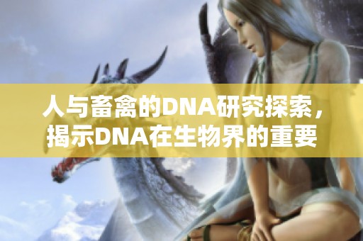 人与畜禽的DNA研究探索，揭示DNA在生物界的重要性与独特性