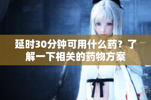 延时30分钟可用什么药？了解一下相关的药物方案
