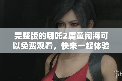 完整版的哪吒2魔童闹海可以免费观看，快来一起体验这场奇幻冒险吧