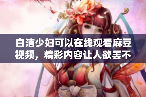 白洁少妇可以在线观看麻豆视频，精彩内容让人欲罢不能