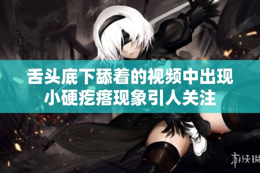 舌头底下舔着的视频中出现小硬疙瘩现象引人关注