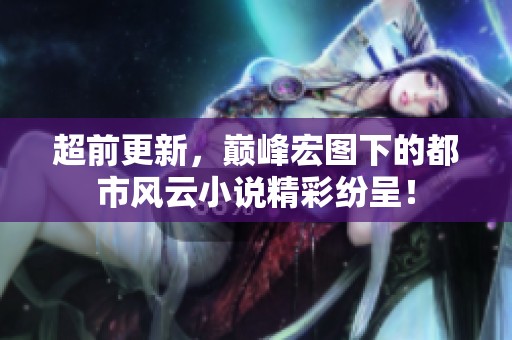 超前更新，巅峰宏图下的都市风云小说精彩纷呈！