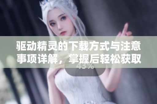 驱动精灵的下载方式与注意事项详解，掌握后轻松获取驱动精灵