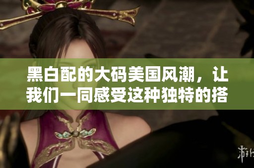 黑白配的大码美国风潮，让我们一同感受这种独特的搭配魅力