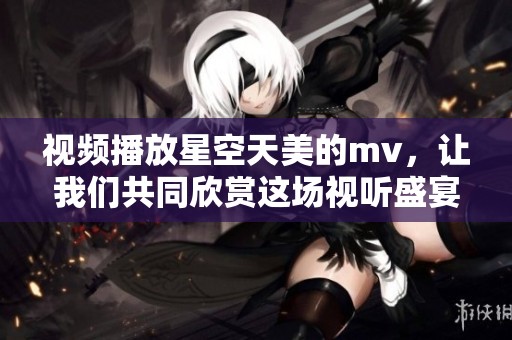 视频播放星空天美的mv，让我们共同欣赏这场视听盛宴