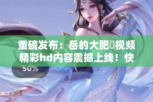 重磅发布：岳的大肥坹视频精彩hd内容震撼上线！快来观看！