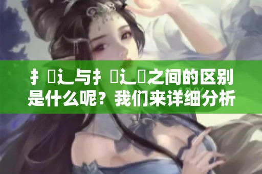 扌喿辶与扌喿辶畑之间的区别是什么呢？我们来详细分析这两者的不同之处。