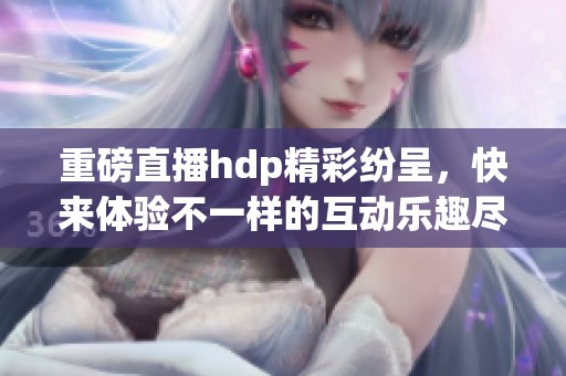 重磅直播hdp精彩纷呈，快来体验不一样的互动乐趣尽在其中