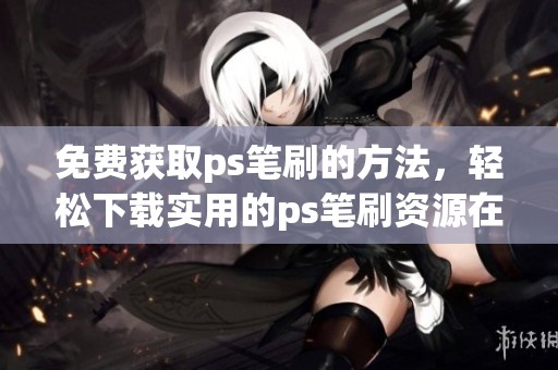 免费获取ps笔刷的方法，轻松下载实用的ps笔刷资源在这里