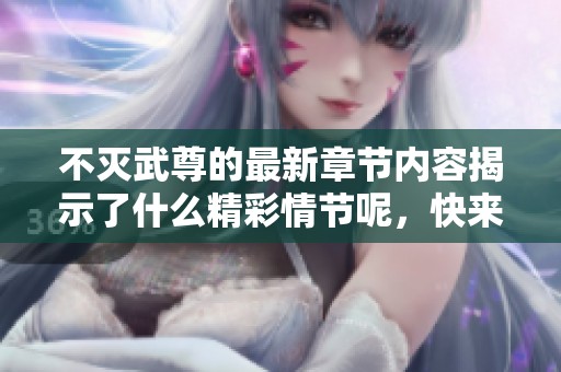 不灭武尊的最新章节内容揭示了什么精彩情节呢，快来一起探索一下吧