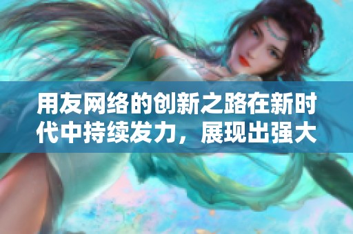 用友网络的创新之路在新时代中持续发力，展现出强大的发展潜力与活力