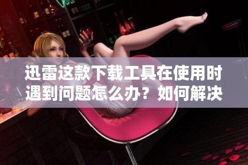 迅雷这款下载工具在使用时遇到问题怎么办？如何解决迅雷下载的相关问题呢？