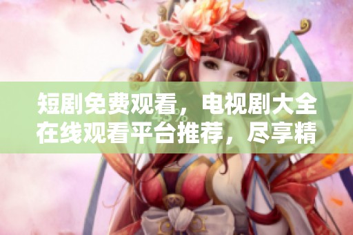 短剧免费观看，电视剧大全在线观看平台推荐，尽享精彩影视内容