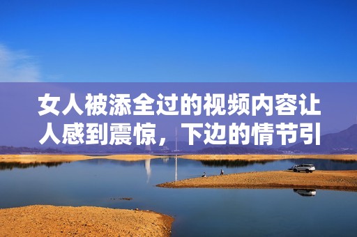 女人被添全过的视频内容让人感到震惊，下边的情节引人关注。