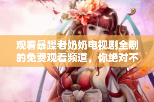 观看暴躁老奶奶电视剧全剧的免费观看频道，你绝对不能错过！
